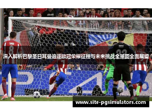 深入解析巴黎圣日耳曼追逐欧冠荣耀征程与未来挑战全景图全面展望