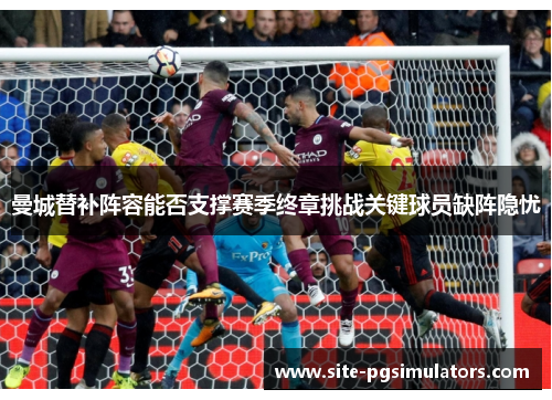 曼城替补阵容能否支撑赛季终章挑战关键球员缺阵隐忧