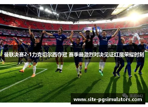 曼联决赛2-1力克切尔西夺冠 赛季最激烈对决见证红魔荣耀时刻