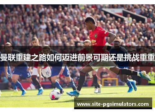 曼联重建之路如何迈进前景可期还是挑战重重